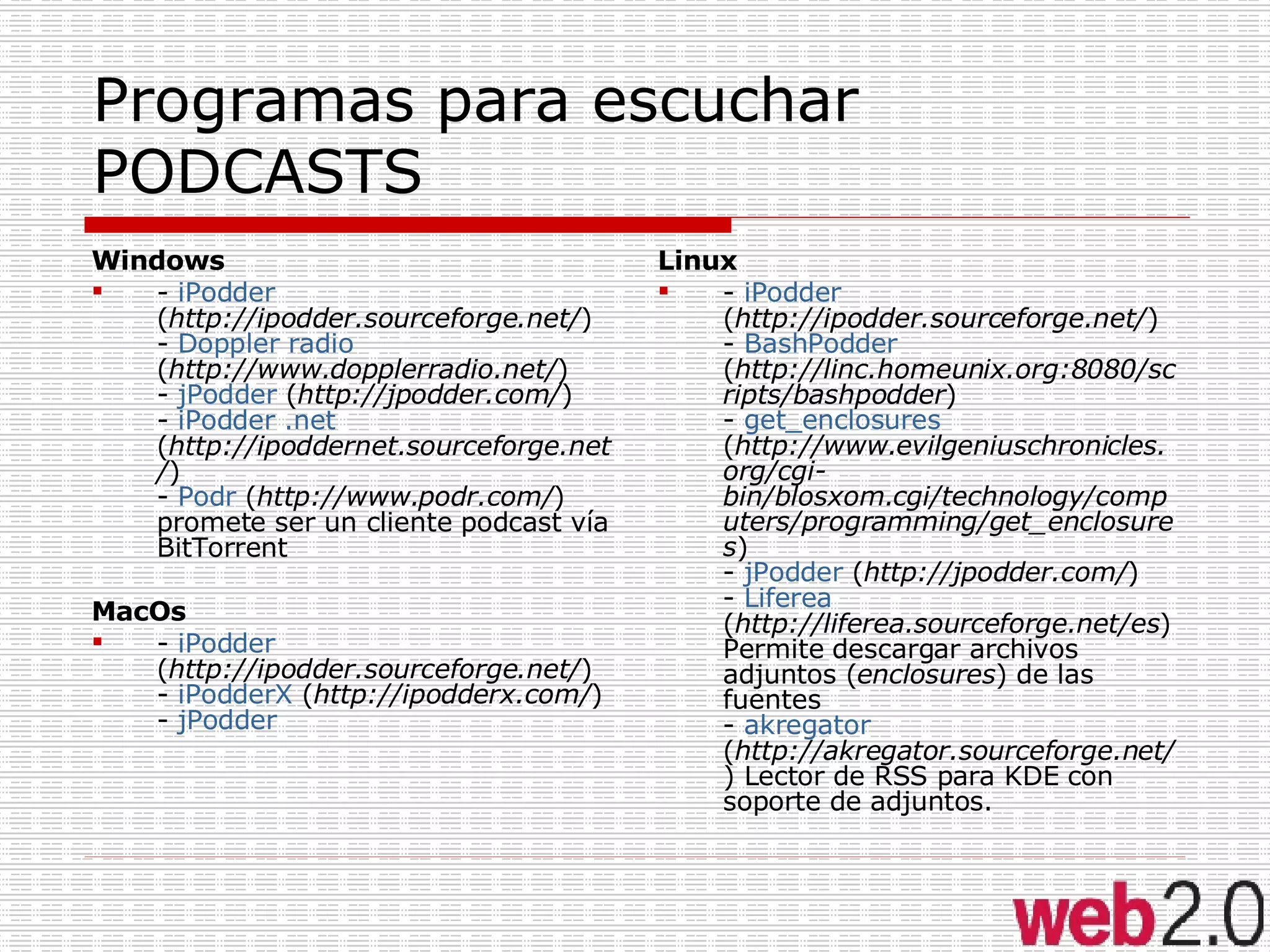 Programas para escuchar PODCASTS Windows -  iPodder  ( http://ipodder.sourceforge.net/ ) -  Doppler radio  ( http://www.dopplerradio.net/ ) -  jPodder  ( http://jpodder.com/ ) -  iPodder .net  ( http://ipoddernet.sourceforge.net/ ) -  Podr  ( http://www.podr.com/ ) promete ser un cliente podcast vía BitTorrent  MacOs -  iPodder  ( http://ipodder.sourceforge.net/ ) -  iPodderX  ( http://ipodderx.com/ ) -  jPodder Linux -  iPodder  ( http://ipodder.sourceforge.net/ ) -  BashPodder  ( http://linc.homeunix.org:8080/scripts/bashpodder ) -  get_enclosures  ( http://www.evilgeniuschronicles.org/cgi-bin/blosxom.cgi/technology/computers/programming/get_enclosures ) -  jPodder  ( http://jpodder.com/ ) -  Liferea  ( http://liferea.sourceforge.net/es ) Permite descargar archivos adjuntos ( enclosures ) de las fuentes -  akregator  ( http://akregator.sourceforge.net/ ) Lector de RSS para KDE con soporte de adjuntos.  
