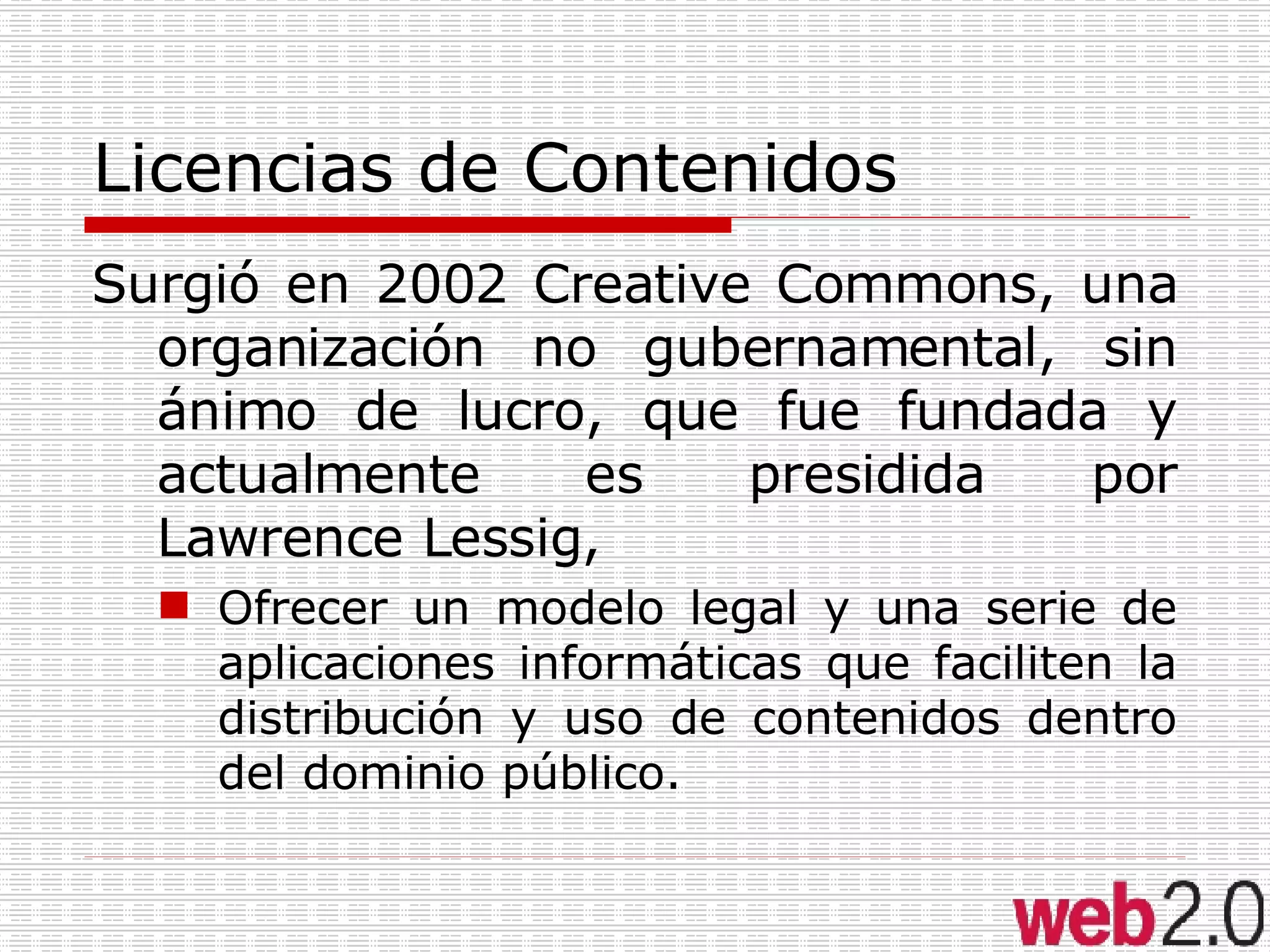 Licencias de Contenidos Surgió en 2002 Creative Commons, una organización no gubernamental, sin ánimo de lucro, que fue fundada y actualmente es presidida por Lawrence Lessig,  Ofrecer un modelo legal y una serie de aplicaciones informáticas que faciliten la distribución y uso de contenidos dentro del dominio público.  