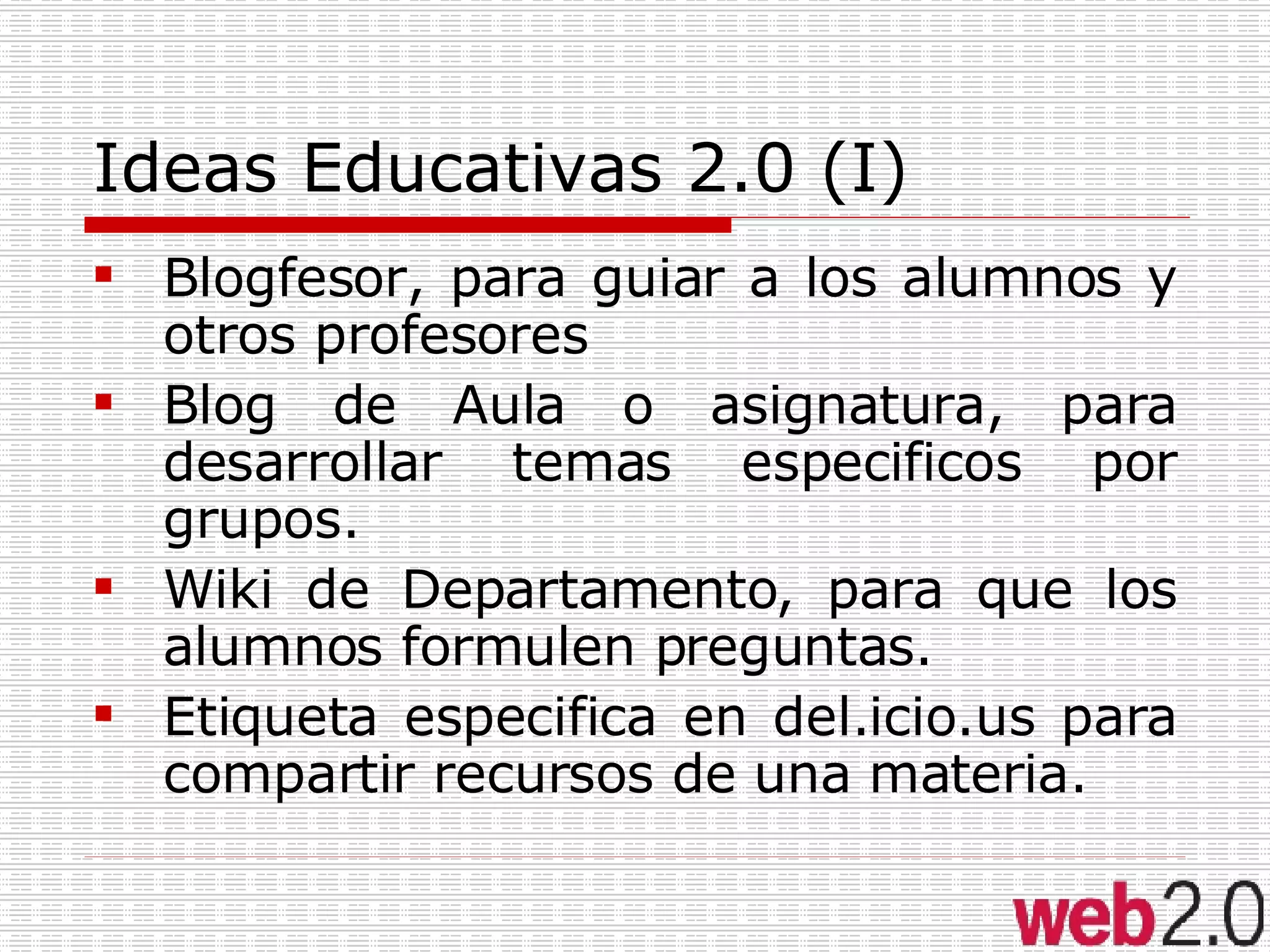 Ideas Educativas 2.0 (I) Blogfesor, para guiar a los alumnos y otros profesores Blog de Aula o asignatura, para desarrollar temas especificos por grupos. Wiki de Departamento, para que los alumnos formulen preguntas. Etiqueta especifica en del.icio.us para compartir recursos de una materia. 