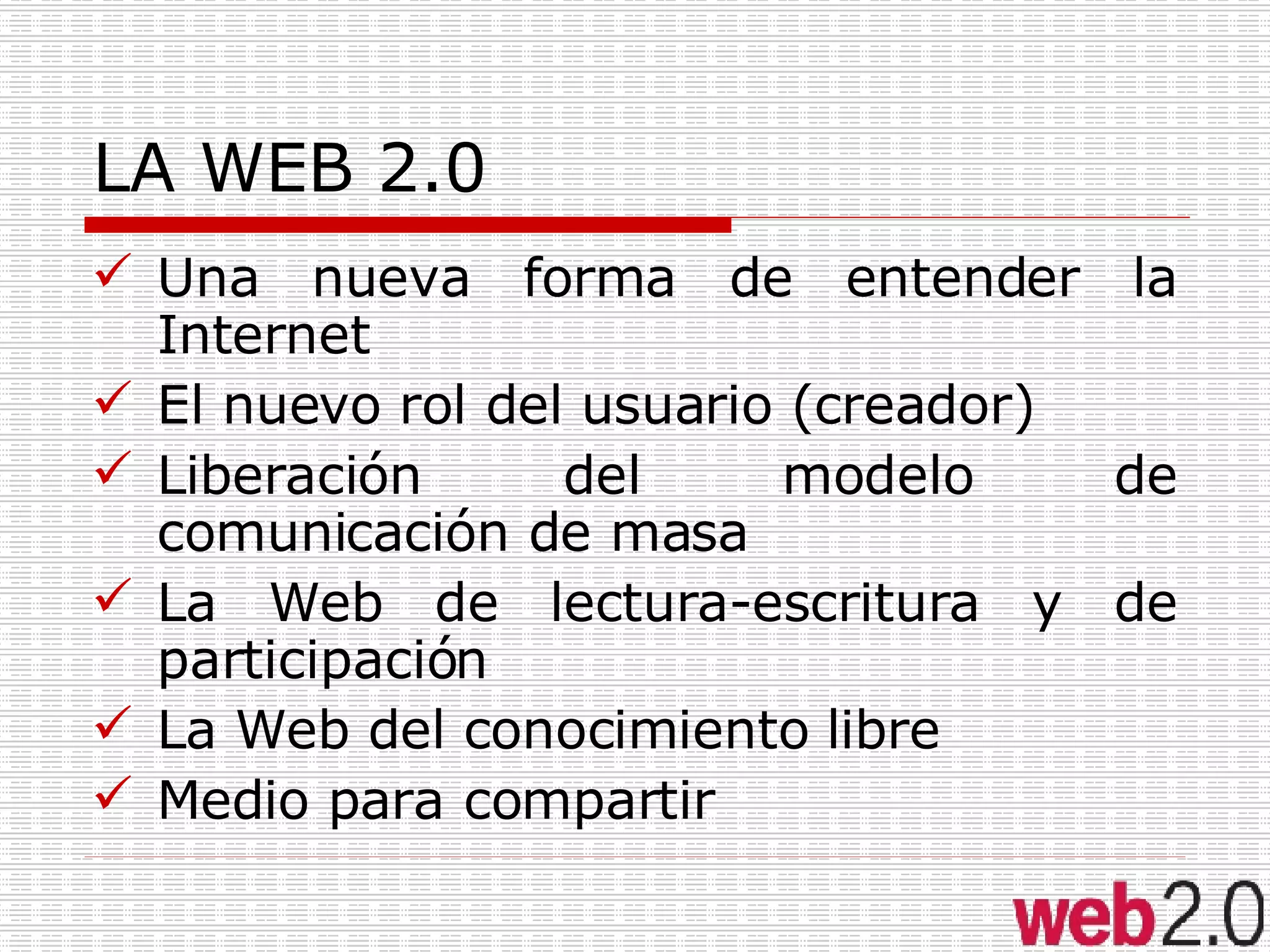 LA WEB 2.0 Una nueva forma de entender la Internet El nuevo rol del usuario (creador) Liberación del modelo de comunicación de masa La Web de lectura-escritura y de participación La Web del conocimiento libre Medio para compartir 