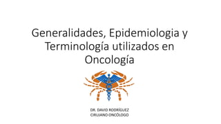 Generalidades, Epidemiologia y
Terminología utilizados en
Oncología
DR. DAVID RODRÍGUEZ
CIRUJANO ONCÓLOGO
 