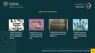 4
Propiciando una cultura organizacional inclusiva para una mejor Universidad
¿Cómo ser Inclusivos?
https://www.yo
utube.com/wat
ch?v=29AdBOv
4VuQ
https://www.yo
utube.com/wat
ch?v=GhyrCCUi
YJI
https://www.youtub
e.com/watch?v=qcl
MEtYLf-I
https://www.yo
utube.com/wat
ch?v=VKWCFeE
0XRk
Accesibilidad
Multimedia
 