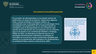 5
Propiciando una cultura organizacional inclusiva para una mejor Universidad
Diversidad funcional/Discapacidad
El concepto de discapacidad no ha estado exento de
polémicas a lo largo de la historia. Hasta hace algunos
años, cuando primaba el enfoque médico, se
consideraba que la discapacidad era una patología. En la
actualidad, con predominio de un enfoque social, se
considera que la discapacidad es una condición que
resulta de la interacción de una persona con un entorno
que no se ajusta a sus condiciones (Shalok y Verdugo,
2006). Es decir, se abandona la idea de que es una
patología estrictamente individual y se adopta un
concepto en el cual se cruzan numerosas variables que
operan en la interacción del individuo con limitaciones y
su ambiente físico, social y cultural (Lou, 2011).
Accesibilidad
Discapacidad
 