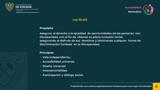 6
Propiciando una cultura organizacional inclusiva para una mejor Universidad
Ley 20.422
Accesibilidad
Normativa
Propósito
Asegurar el derecho a la igualdad de oportunidades de las personas con
discapacidad, con el fin de obtener su plena inclusión social,
asegurando el disfrute de sus derechos y eliminando cualquier forma de
discriminación fundada en la discapacidad.
Principios
• Vida independiente,.
• Accesibilidad universal.
• Diseño universal.
• Intersectorialidad.
• Participación y diálogo social.
 