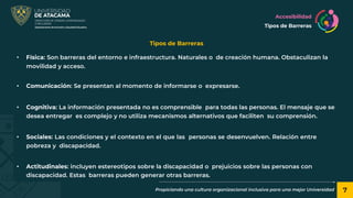 7
Propiciando una cultura organizacional inclusiva para una mejor Universidad
Tipos de Barreras
Accesibilidad
Tipos de Barreras
• Física: Son barreras del entorno e infraestructura. Naturales o de creación humana. Obstaculizan la
movilidad y acceso.
• Comunicación: Se presentan al momento de informarse o expresarse.
• Cognitiva: La información presentada no es comprensible para todas las personas. El mensaje que se
desea entregar es complejo y no utiliza mecanismos alternativos que faciliten su comprensión.
• Sociales: Las condiciones y el contexto en el que las personas se desenvuelven. Relación entre
pobreza y discapacidad.
• Actitudinales: incluyen estereotipos sobre la discapacidad o prejuicios sobre las personas con
discapacidad. Estas barreras pueden generar otras barreras.
 
