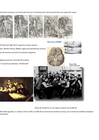 A finales del siglo 16/17, aparecen nuevos autores,
ejm: William Harvey. Médico ingles que describió por primera
vez de manera correcta la circulación sanguínea
Algunas pinturas conocidas de la época:
‘’La lección de anatomía – Rembrandt’’
Comienza a parecer una mezcla del arte con la anatamia, ejm: técnica puntivismo con capas del cuerpo
Clases de anatomía, en una época un poco mas moderna:
No habían guantes, ni cotonas. Entre el 10% y el 20% de los alumnos de medicina morían, por no tener las medidas de higiene
necesarias.
 