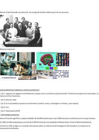 Ramon y Cajal haciendo una disección. Se encargo de estudiar todo lo que eran las neuronas.
Material tradicional:
¿Cómo obtenemos cadáveres?, ¿Cómo se preservan?
Ejm 1 : egipcios, los egipcios momificaban los cuerpos, eso es una técnica de preservación. Primero los cuerpos eran eviscerados. Lo
hacían con fines funerarios.
Ejm 2: Ahumar, Salar
Ejm 3: En la actualidad se preserva con formalina: (contras: toxico, cancerígeno e irritante , pros: barato)
Ejm 4: Frio
Ejm 5: Plastinación (1974)
Terminología anatómica:
Hacia el final del siglo XIX se usaban alrededor de 50.000 nombres para unas 5.000 estructuras anatómicas en el cuerpo humano.
En 1895 se había preparado ya una lista de 4.500 términos que fue aceptada en Basilea (Suiza: Primera Nómina Anatómica).
En París en 1955 se llega a un acuerdo internacional sobre un sistema de terminología en latín basado en su mayoría en la
nomenclatura de Basilea.
 