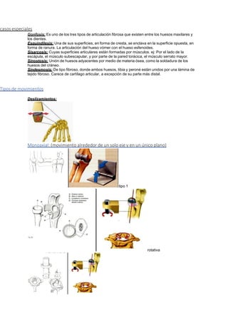 casos especiales
Gonfosis: Es uno de los tres tipos de articulación fibrosa que existen entre los huesos maxilares y
los dientes.
Esquindilesis: Una de sus superficies, en forma de cresta, se enclava en la superficie opuesta, en
forma de ranura. La articulación del hueso vómer con el hueso esfenoides.
Sisarcosis: Cuyas superficies articulares están formadas por músculos. ej: Por el lado de la
escápula, el músculo subescapular, y por parte de la pared torácica, el músculo serrato mayor.
Sinostosis: Unión de huesos adyacentes por medio de materia ósea, como la soldadura de los
huesos del cráneo.
Sindesmosis: De tipo fibroso, donde ambos huesos, tibia y peroné están unidos por una lámina de
tejido fibroso. Carece de cartílago articular, a excepción de su parte más distal.
Tipos de movimientos
Deslizamientos:
Monoaxial: (movimiento alrededor de un solo eje y en un único plano)
tipo 1
rotativa
 