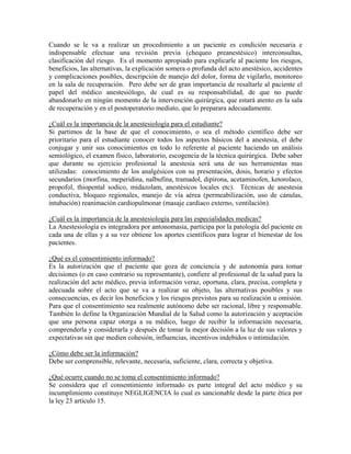 Cuando se le va a realizar un procedimiento a un paciente es condición necesaria e
indispensable efectuar una revisión previa (chequeo preanestésico) interconsultas,
clasificación del riesgo. Es el momento apropiado para explicarle al paciente los riesgos,
beneficios, las alternativas, la explicación somera o profunda del acto anestésico, accidentes
y complicaciones posibles, descripción de manejo del dolor, forma de vigilarlo, monitoreo
en la sala de recuperación. Pero debe ser de gran importancia de resaltarle al paciente el
papel del médico anestesiólogo, de cual es su responsabilidad, de que no puede
abandonarlo en ningún momento de la intervención quirúrgica, que estará atento en la sala
de recuperación y en el postoperatorio mediato, que lo preparara adecuadamente.
¿Cuál es la importancia de la anestesiología para el estudiante?
Si partimos de la base de que el conocimiento, o sea el método científico debe ser
prioritario para el estudiante conocer todos los aspectos básicos del a anestesia, el debe
conjugar y unir sus conocimientos en todo lo referente al paciente haciendo un análisis
semiológico, el examen físico, laboratorio, escogencia de la técnica quirúrgica. Debe saber
que durante su ejercicio profesional la anestesia será una de sus herramientas mas
utilizadas: conocimiento de los analgésicos con su presentación, dosis, horario y efectos
secundarios (morfina, meperidina, nalbufina, tramadol, dipirona, acetaminofen, ketorolaco,
propofol, thiopental sodico, midazolam, anestésicos locales etc). Técnicas de anestesia
conductiva, bloqueo regionales, manejo de vía aérea (permeabilización, uso de cánulas,
intubación) reanimación cardiopulmonar (masaje cardiaco externo, ventilación).
¿Cuál es la importancia de la anestesiología para las especialidades medicas?
La Anestesiología es integradora por antonomasia, participa por la patología del paciente en
cada una de ellas y a su vez obtiene los aportes científicos para lograr el bienestar de los
pacientes.
¿Qué es el consentimiento informado?
Es la autorización que el paciente que goza de conciencia y de autonomía para tomar
decisiones (o en caso contrario su representante), confiere al profesional de la salud para la
realización del acto médico, previa información veraz, oportuna, clara, precisa, completa y
adecuada sobre el acto que se va a realizar su objeto, las alternativas posibles y sus
consecuencias, es decir los beneficios y los riesgos previstos para su realización u omisión.
Para que el consentimiento sea realmente autónomo debe ser racional, libre y responsable.
También lo define la Organización Mundial de la Salud como la autorización y aceptación
que una persona capaz otorga a su médico, luego de recibir la información necesaria,
comprenderla y considerarla y después de tomar la mejor decisión a la luz de sus valores y
expectativas sin que medien cohesión, influencias, incentivos indebidos o intimidación.
¿Cómo debe ser la información?
Debe ser comprensible, relevante, necesaria, suficiente, clara, correcta y objetiva.
¿Qué ocurre cuando no se toma el consentimiento informado?
Se considera que el consentimiento informado es parte integral del acto médico y su
incumplimiento constituye NEGLIGENCIA lo cual es sancionable desde la parte ética por
la ley 23 articulo 15.
 