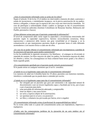 ¿Ante el conocimiento informado como se actúa ate los niños?
Según el articulo 14 de la ley 23 el médico no intervendrá a menores de edad, a personas e
estado de inconciencia, o mentalmente incapaces, sin la previa autorización de sus padres,
tutores o allegados, a menos que la urgencia del caso exija una intervención inmediata. En
caso de patologías o enfermedades donde s padres se opongan en dar el consentimiento
serán las instancias judiciales (Instituto Colombiano de Bienestar familiar, Defensoria del
Pueblo, personería o Jueces).
¿Cómo debemos actuar para que el paciente comprenda la información?
El nivel de comprensión debe variar según la capacidad y circunstancias emocionales del
paciente según la capacidad cognoscitiva, factores socioculturales (creencias, falsas
suposiciones o prejuicios) debe tenerse una gran versatilidad en el lenguaje y en la
comunicación ya que manejaremos pacientes desde el ignorante hasta el culto debiendo
acomodarnos s con nuestro léxico a cada uno de ellos.
¿En caso de no poder obtener el consentimiento informado por incompetencia o perdida de
la conciencia del paciente quien podría suministrarlo?
La ley ha establecido la siguiente secuencia e los familiares: el conjugue no divorciado ni
separado de cuerpos, los hijos mayores de edad, los padres, los hermanos mayores de edad,
los abuelos y nietos, los consanguíneos en línea colateral hasta tercer grado y los afines a
hasta segundo grado.
¿Un consentimiento aprobado por el paciente puede retirarlo posteriormente?
Si lo puede retirar en cualquier momento que el así lo considere.
¿Cuándo no se es legalmente capaz para dar el consentimiento informado?
Los menores de edad (en Colombia hasta los 18 años), pacientes con trastornos mentales,
interdicto o sordomudo que no pueda darse a entender por escrito.
¿Cuándo no se es legalmente capaz para dar el consentimiento informado?
1. Ser otorgado por un paciente que goce por autonomía o de capacidad natural de
discernimiento o por un tercero legalmente capaz y facultado por la ley, por el juez
o por el paciente para darlo.
2. estar precedido de información adecuada y comprensible
3. tener un objeto y una causa lícitos.
4. ser serio y expreso (objeto de la autorización).
5. ser oportuno (previo al acto y no posterior)
6. ser libre y voluntario (no provocado por fuerza, error o engaño)
¿El consentimiento informado exime al profesional de responsabilidad por daños?
No lo exime sobre todo si a pesar del consentimiento actúa con imprudencia, impericia o
negligencia.
¿Cuáles son las consecuencias jurídicas de la ejecución de un acto médico sin el
consentimiento informado?
 