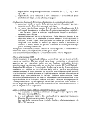 1. responsabilidad disciplinaria por violación a los artículos 12, 14, 15, 16 y 18 de la
ley 23 del 81.
2. responsabilidad civil contractual o extra contractual y responsabilidad penal:
constreñimiento ilegal, lesiones u homicidio culposo.
¿Cuál debe ser el contenido del formato del documento de consentimiento informado?
1. preámbulo: nombre o nombre de las personas que son informadas y que van a
consentir, nombre del médico, nombre de los testigos.
2. un cuerpo: descripción de los datos de la intervención médica (diagnostico de la
enfermedad, técnica que se va aplicar, beneficios que se espera obtener, principales
y mas frecuentes riesgos y molestias, procedimientos alternativos, resultados y
consecuencias previsibles.
3. otros detalles debe ser por escrito, incluir lugar y fecha, constancia completa de que
el paciente a conocido la información pertinente, evidencia de que el paciente el
conciente, racional, capaz y libre para tomar decisiones que puedan afectar su
integridad física, nombre del médico que explico, firmas y documentos de
identidad el médico tratante, del paciente y al menos de dos testigos unas copia
para el paciente y sus familiares.
No se podrán incluir en el documento formulas en las que el paciente se comprometa a no
demandar al médico por complicaciones o daños que le cause.
En es consentimiento informado esta de por medio la voluntad jurídica del paciente
¿Qué es la ley sexta de 1991?
Esta ley reglamento la especialidad médica de anestesiología y en sus diversos artículos
expresa que condiciones debe tener quien la ejerce donde y como realizo su entrenamiento,
requisitos par ser especialista, cuales son sus funciones asistenciales docentes
administrativas e investigativas, cuales son sus derechos, creación del Comité Nacional y
Seccional del Ejercicio de la Anestesiología. Reglamenta la practica de procedimientos
anestésicos por médicos no especializados (solo podrán practicar procedimientos
anestésicos en casos de urgencias o casos que no puedan ser remitidos) aprueba la anestesia
local o regional en los casos propios de su ejercicio profesional ordinario y habitual que no
impliquen riesgo grave para la salud del paciente. Prohibese aplicar anestesia y llevar
acabo intervenciones quirúrgicas por parte del mismo médico en forma simultanea, define
urgencia atención inicial de urgencia, atención de urgencia y atención médica programada.
En una palabra con esta ley buscó proteger a la sociedad ya que como en ala anestesia se
utilizan drogas muy potentes con acciones sistémicas sin un conocimiento adecuado se
pone en peligro la vida de los pacientes.
¿cómo se realiza el proceso médico y administrativo previo a una cirugía?
1. si es un urgencia no requiere de autorización previa, pero se debe reportar al EPS o
ARS en las siguientes 24 horas.
2. si es un procedimiento electivo: debe ser atendido por el especialista tratante quien
diligencia el formato de programación de cirugía.
Con copia de las programación de cirugía los familiares solicitan autorización a la
EPS o ARS respectiva
 