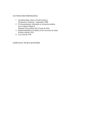 LECTURAS RECOMENDADAS
1. Anesthesiology clinics of north America.
Preoperative medicine. Septiembre 2000.
2. El consentimiento informado en la practica médica.
Jose Umberto Duque Z.
Hospital Universitario San Vicente de Paul.
3. Responsabilidad civil médica en los servicios de salud.
Primera edición 1993.
4. Ley sexta de 1991.
JAIME RAUL DUQUE QUINTERO.
 