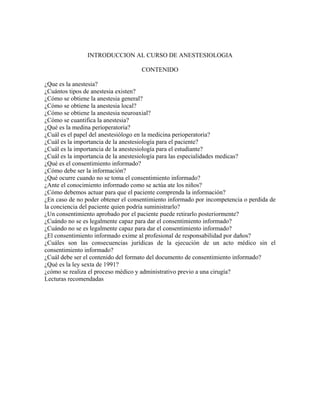 INTRODUCCION AL CURSO DE ANESTESIOLOGIA
CONTENIDO
¿Que es la anestesia?
¿Cuántos tipos de anestesia existen?
¿Cómo se obtiene la anestesia general?
¿Cómo se obtiene la anestesia local?
¿Cómo se obtiene la anestesia neuroaxial?
¿Cómo se cuantifica la anestesia?
¿Qué es la medina perioperatoria?
¿Cuál es el papel del anestesiólogo en la medicina perioperatoria?
¿Cuál es la importancia de la anestesiología para el paciente?
¿Cuál es la importancia de la anestesiología para el estudiante?
¿Cuál es la importancia de la anestesiología para las especialidades medicas?
¿Qué es el consentimiento informado?
¿Cómo debe ser la información?
¿Qué ocurre cuando no se toma el consentimiento informado?
¿Ante el conocimiento informado como se actúa ate los niños?
¿Cómo debemos actuar para que el paciente comprenda la información?
¿En caso de no poder obtener el consentimiento informado por incompetencia o perdida de
la conciencia del paciente quien podría suministrarlo?
¿Un consentimiento aprobado por el paciente puede retirarlo posteriormente?
¿Cuándo no se es legalmente capaz para dar el consentimiento informado?
¿Cuándo no se es legalmente capaz para dar el consentimiento informado?
¿El consentimiento informado exime al profesional de responsabilidad por daños?
¿Cuáles son las consecuencias jurídicas de la ejecución de un acto médico sin el
consentimiento informado?
¿Cuál debe ser el contenido del formato del documento de consentimiento informado?
¿Qué es la ley sexta de 1991?
¿cómo se realiza el proceso médico y administrativo previo a una cirugía?
Lecturas recomendadas
 