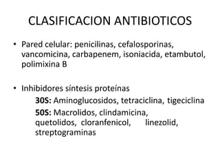 CLASIFICACION ANTIBIOTICOS
• Pared celular: penicilinas, cefalosporinas,
  vancomicina, carbapenem, isoniacida, etambutol,
  polimixina B

• Inhibidores síntesis proteínas
      30S: Aminoglucosidos, tetraciclina, tigeciclina
      50S: Macrolidos, clindamicina,
      quetolidos, cloranfenicol,   linezolid,
      streptograminas
 