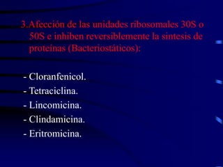 3.Afección de las unidades ribosomales 30S o
50S e inhiben reversiblemente la sintesis de
proteínas (Bacteriostáticos):
- Cloranfenicol.
- Tetraciclina.
- Lincomicina.
- Clindamicina.
- Eritromicina.
 