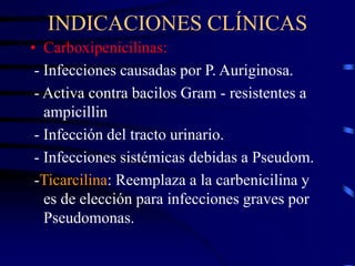 INDICACIONES CLÍNICAS
• Carboxipenicilinas:
- Infecciones causadas por P. Auriginosa.
- Activa contra bacilos Gram - resistentes a
ampicillin
- Infección del tracto urinario.
- Infecciones sistémicas debidas a Pseudom.
-Ticarcilina: Reemplaza a la carbenicilina y
es de elección para infecciones graves por
Pseudomonas.
 