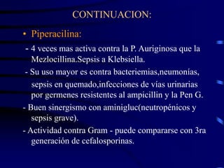 CONTINUACION:
• Piperacilina:
- 4 veces mas activa contra la P. Auriginosa que la
Mezlocillina.Sepsis a Klebsiella.
- Su uso mayor es contra bacteriemias,neumonías,
sepsis en quemado,infecciones de vías urinarias
por germenes resistentes al ampicillin y la Pen G.
- Buen sinergismo con aminigluc(neutropénicos y
sepsis grave).
- Actividad contra Gram - puede compararse con 3ra
generación de cefalosporinas.
 