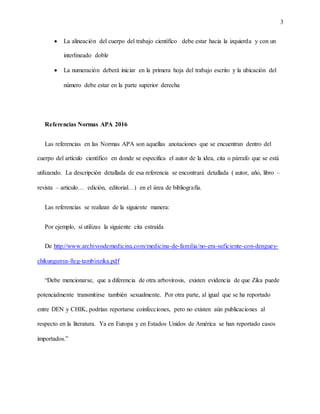 3
 La alineación del cuerpo del trabajo científico debe estar hacia la izquierda y con un
interlineado doble
 La numeración deberá iniciar en la primera hoja del trabajo escrito y la ubicación del
número debe estar en la parte superior derecha
Referencias Normas APA 2016
Las referencias en las Normas APA son aquellas anotaciones que se encuentran dentro del
cuerpo del artículo científico en donde se especifica el autor de la idea, cita o párrafo que se está
utilizando. La descripción detallada de esa referencia se encontrará detallada ( autor, año, libro –
revista – articulo… edición, editorial…) en el área de bibliografía.
Las referencias se realizan de la siguiente manera:
Por ejemplo, si utilizas la siguiente cita extraída
De http://www.archivosdemedicina.com/medicina-de-familia/no-era-suficiente-con-denguey-
chikungunya-lleg-tambinzika.pdf
“Debe mencionarse, que a diferencia de otra arbovirosis, existen evidencia de que Zika puede
potencialmente transmitirse también sexualmente. Por otra parte, al igual que se ha reportado
entre DEN y CHIK, podrían reportarse coinfecciones, pero no existen aún publicaciones al
respecto en la literatura. Ya en Europa y en Estados Unidos de América se han reportado casos
importados.”
 