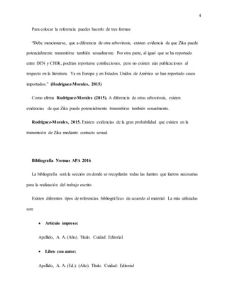 4
Para colocar la referencia puedes hacerlo de tres formas:
“Debe mencionarse, que a diferencia de otra arbovirosis, existen evidencia de que Zika puede
potencialmente transmitirse también sexualmente. Por otra parte, al igual que se ha reportado
entre DEN y CHIK, podrían reportarse coinfecciones, pero no existen aún publicaciones al
respecto en la literatura. Ya en Europa y en Estados Unidos de América se han reportado casos
importados.” (Rodríguez-Morales, 2015)
Como afirma Rodríguez-Morales (2015). A diferencia de otras arbovirosis, existen
evidencias de que Zika puede potencialmente transmitirse también sexualmente.
Rodríguez-Morales, 2015. Existen evidencias de la gran probabilidad que existen en la
transmisión de Zika mediante contacto sexual.
Bibliografía Normas APA 2016
La bibliografía será la sección en donde se recopilarán todas las fuentes que fueron necesarias
para la realización del trabajo escrito.
Existen diferentes tipos de referencias bibliográficas de acuerdo al material. La más utilizadas
son:
 Artículo impreso:
Apellido, A. A. (Año). Título. Cuidad: Editorial.
 Libro con autor:
Apellido, A. A. (Ed.). (Año). Título. Cuidad: Editorial
 