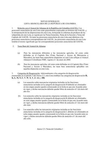 Anexo 2.3- Notas de Colombia-1
NOTAS GENERALES
LISTA ARANCELARIA DE LA REPÚBLICA DE COLOMBIA
1. Relación con el Arancel de Aduanas de la República de Colombia (AACOL). Las
posiciones arancelarias de esta Lista están generalmente expresadas en términos del AACOL, y
la interpretación de las disposiciones de esta Lista, incluyendo la cobertura de producto de las
subpartidas de esta Lista, se regirán por las Notas Generales, Notas de la Sección y Notas del
Capítulo del AACOL. En tanto las posiciones arancelarias de esta Lista sean idénticas a las
posiciones arancelarias correspondientes del AACOL, las posiciones arancelarias de esta Lista
tendrán el mismo significado que las correspondientes posiciones arancelarias del AACOL.
2. Tasas Base del Arancel de Aduanas
(a) Para las mercancías diferentes a las mercancías agrícolas, tal como están
definidas en el Capítulo Dos (Trato Nacional y Acceso de Mercancías a
Mercados), las tasas base arancelarias dispuestas en esta Lista reflejan el Arancel
Aduanero Colombiano NMF, vigente el 1 de enero de 2004.
(b) Para las mercancías agrícolas, tal como están definidas en el Capítulo Dos (Trato
Nacional y Acceso a Mercados), las tasas base arancelarias aplicables son
aquellas dispuestas en esta Lista.
3. Categorías de Desgravación. Adicionalmente a las categorías de desgravación
enumeradas en el párrafo 1 del Anexo 2.3, esta Lista establece las categorías de desgravación H,
K, L, M, N, U, V, W, X, Y, Z, AA, y BB.
(a) Los aranceles sobre mercancías originarias incluidas en las fracciones
arancelarias incluidas en la categoría de desgravación H deberán ser eliminados
en tres etapas anuales iguales comenzando en la fecha en que este Acuerdo entre
en vigor, y dichas mercancías deberán quedar libres de aranceles el 1 de enero del
año tres.
(b) Los aranceles sobre las mercancías originarias incluidas en las fracciones
arancelarias incluidas en la categoría de desgravación K deberán ser eliminados
en siete etapas anuales iguales comenzando en la fecha en que este Acuerdo entre
en vigor, y dichas mercancías deberán quedar libres de aranceles el 1 de enero del
año siete.
(c) Los aranceles sobre las mercancías originarias incluidas en las fracciones
arancelarias incluidas en la categoría de desgravación L deberán ser eliminados en
ocho etapas anuales iguales comenzando en la fecha en que este Acuerdo entre en
vigor, y dichas mercancías deberán quedar libres de aranceles el 1 de enero del
año ocho.
 