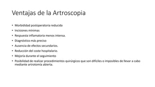 Ventajas de la Artroscopia
• Morbididad postoperatoria reducida
• Incisiones mínimas
• Respuesta inflamatoria menos intensa.
• Diagnóstico más preciso
• Ausencia de efectos secundarios.
• Reducción del coste hospitalario.
• Mejoría durante el seguimiento
• Posibilidad de realizar procedimientos quirúrgicos que son difíciles o imposibles de llevar a cabo
mediante artrotomía abierta.
 