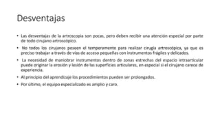 Desventajas
• Las desventajas de la artroscopia son pocas, pero deben recibir una atención especial por parte
de todo cirujano artroscópico.
• No todos los cirujanos poseen el temperamento para realizar cirugía artroscópica, ya que es
preciso trabajar a través de vías de acceso pequeñas con instrumentos frágiles y delicados.
• La necesidad de maniobrar instrumentos dentro de zonas estrechas del espacio intraarticular
puede originar la erosión y lesión de las superficies articulares, en especial si el cirujano carece de
experiencia.
• Al principio del aprendizaje los procedimientos pueden ser prolongados.
• Por último, el equipo especializado es amplio y caro.
 
