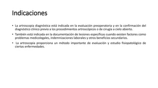 Indicaciones
• La artroscopia diagnóstica está indicada en la evaluación preoperatoria y en la confirmación del
diagnóstico clínico previo a los procedimientos artroscópicos o de cirugía a cielo abierto.
• También está indicada en la documentación de lesiones específicas cuando existen factores como
problemas medicolegales, indemnizaciones laborales y otros beneficios secundarios.
• La artroscopia proporciona un método importante de evaluación y estudio fisiopatológico de
ciertas enfermedades.
 