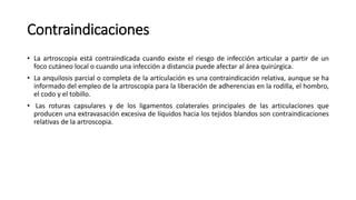 Contraindicaciones
• La artroscopia está contraindicada cuando existe el riesgo de infección articular a partir de un
foco cutáneo local o cuando una infección a distancia puede afectar al área quirúrgica.
• La anquilosis parcial o completa de la articulación es una contraindicación relativa, aunque se ha
informado del empleo de la artroscopia para la liberación de adherencias en la rodilla, el hombro,
el codo y el tobillo.
• Las roturas capsulares y de los ligamentos colaterales principales de las articulaciones que
producen una extravasación excesiva de líquidos hacia los tejidos blandos son contraindicaciones
relativas de la artroscopia.
 