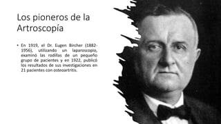 • En 1919, el Dr. Eugen Bircher (1882-
1956), utilizando un laparoscopio,
examinó las rodillas de un pequeño
grupo de pacientes y en 1922, publicó
los resultados de sus investigaciones en
21 pacientes con osteoartritis.
Los pioneros de la
Artroscopía
 