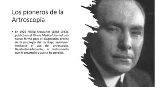 • En 1925 Phillip Kreuscher (1884-1943),
publicó en el Illinois Medical Journal una
nueva forma para el diagnóstico precoz
de la patología del cartílago semilunar
mediante el uso del artroscopio.
Desafortunadamente, el instrumento
que él desarrolló y usó se ha perdido.
Los pioneros de la
Artroscopía
 