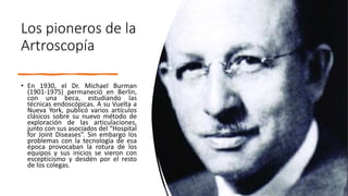 • En 1930, el Dr. Michael Burman
(1901-1975) permaneció en Berlin,
con una beca, estudiando las
técnicas endoscópicas. A su Vuelta a
Nueva York, publicó varios artículos
clásicos sobre su nuevo método de
exploración de las articulaciones,
junto con sus asociados del “Hospital
for Joint Diseases”. Sin embargo los
problemas con la tecnología de esa
época provocaban la rotura de los
equipos y sus inicios se vieron con
escepticismo y desdén por el resto
de los colegas.
Los pioneros de la
Artroscopía
 