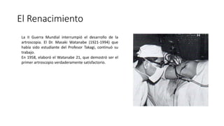 El Renacimiento
La II Guerra Mundial interrumpió el desarrollo de la
artroscopia. El Dr. Masaki Watanabe (1921-1994) que
había sido estudiante del Profesor Takagi, continuó su
trabajo.
En 1958, elaboró el Watanabe 21, que demostró ser el
primer artroscopio verdaderamente satisfactorio.
 