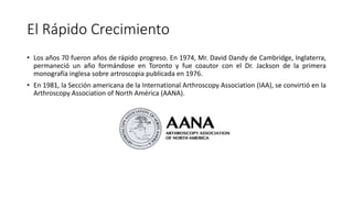 El Rápido Crecimiento
• Los años 70 fueron años de rápido progreso. En 1974, Mr. David Dandy de Cambridge, Inglaterra,
permaneció un año formándose en Toronto y fue coautor con el Dr. Jackson de la primera
monografía inglesa sobre artroscopia publicada en 1976.
• En 1981, la Sección americana de la International Arthroscopy Association (IAA), se convirtió en la
Arthroscopy Association of North América (AANA).
 