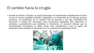 El cambio hacia la cirugía
• Durante las últimas 3 décadas, la cirugía artroscópica ha transformado completamente la forma
en que el cirujano ortopédico aborda el diagnóstico y el tratamiento de los diversos procesos
articulares. La combinación de un elevado nivel de precisión y una baja morbididad han
favorecido el empleo del artroscopio como herramienta diagnóstica para determinar el
pronóstico y generalmente para establecer el tratamiento. Es necesario subrayar que los
procedimientos artroscópicos se deben utilizar como complemento y que no suplen una
evaluación clínica completa; la artroscopia no es un sustituto de la exploración clínica.
 