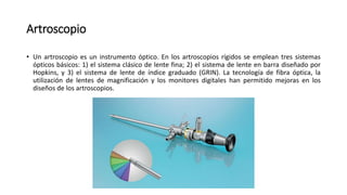 Artroscopio
• Un artroscopio es un instrumento óptico. En los artroscopios rígidos se emplean tres sistemas
ópticos básicos: 1) el sistema clásico de lente fina; 2) el sistema de lente en barra diseñado por
Hopkins, y 3) el sistema de lente de índice graduado (GRIN). La tecnología de fibra óptica, la
utilización de lentes de magnificación y los monitores digitales han permitido mejoras en los
diseños de los artroscopios.
 