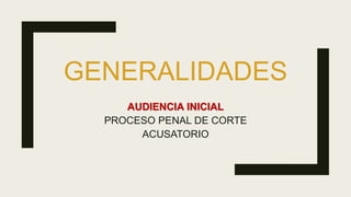 GENERALIDADES
AUDIENCIA INICIAL
PROCESO PENAL DE CORTE
ACUSATORIO
 