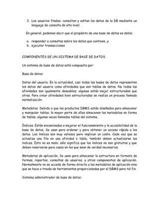 3. Los usuarios finales: consultan y editan los datos de la DB mediante un
      lenguaje de consulta de alto nivel.

  En general, podemos decir que el propósito de una base de datos es doble:

   a. responder a consultas sobre los datos que contiene, y
   b. ejecutar transacciones


COMPONENTES DE UN SISTEMA DE BASE DE DATOS

Un sistema de base de datos está compuesto por:

Base de datos:

Datos del usuario. En la actualidad, casi todas las bases de datos representan
los datos del usuario como afinidades que son tablas de datos. No todas las
afinidades son igualmente deseables; algunas están mejor estructuradas que
otras. Para crear afinidades bien estructuradas se realiza un proceso llamado
normalización.

Metadatos. Debido a que los productos DBMS están diseñados para almacenar
y manipular tablas, la mayor parte de ellos almacenan los metadatos en forma
de tablas, algunas veces llamadas tablas del sistema.

Índices. Están encaminados a mejorar el funcionamiento y la accesibilidad de la
base de datos. Se usan para ordenar y para obtener un acceso rápido a los
datos. Los índices son muy valiosos pero implican un costo. Cada vez que se
actualiza una fila en una afinidad o tabla, también deben actualizarse los
índices. Esto no es malo; sólo significa que los índices no son gratuitos y que
deben reservarse para casos en los que sean de verdad necesarios.

Metadatos de aplicación. Se usan para almacenar la estructura en formato de
formas, reportes, consultas de usuarios, y otros componentes de aplicación.
Normalmente no se accede de forma directa a los metadatos de aplicación sino
que se hace a través de herramientas proporcionadas por el DBMS para tal fin.

Sistema administrador de base de datos:
 