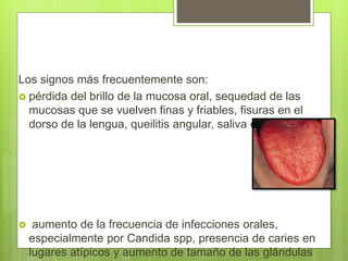 Los signos más frecuentemente son:
 pérdida del brillo de la mucosa oral, sequedad de las
mucosas que se vuelven finas y friables, fisuras en el
dorso de la lengua, queilitis angular, saliva espesa,
 aumento de la frecuencia de infecciones orales,
especialmente por Candida spp, presencia de caries en
lugares atípicos y aumento de tamaño de las glándulas
 