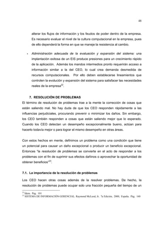 48
alterar los flujos de información y los feudos de poder dentro de la empresa.
Es necesario evaluar el nivel de la cultura computacional en la empresa, pues
de ello dependerá la forma en que se maneje la resistencia al cambio.
Administración adecuada de la evaluación y expansión del sistema: una
implantación exitosa de un EIS produce presiones para un crecimiento rápido
de la aplicación. Además los mandos intermedios pronto requerirán acceso a
información similar a la del CEO, lo cual crea demanda desmedida de
recursos computacionales. Por ello deben establecerse lineamientos que
controlen la evolución y expansión del sistema para satisfacer las necesidades
reales de la empresa22
.
7. RESOLUCIÓN DE PROBLEMAS
El término de resolución de problemas trae a la mente la corrección de cosas que
están saliendo mal. No hay duda de que los CEO responden rápidamente a las
influencias perjudiciales, procurando prevenir o minimizar los daños. Sin embargo,
los CEO también responden a cosas que están saliendo mejor que lo esperado.
Cuando los CEO detectan un desempeño excepcionalmente bueno, actúan para
hacerlo todavía mejor o para lograr el mismo desempeño en otras áreas.
Con estos hechos en mente, definimos un problema como una condición que tiene
un potencial para causar un daño excepcional o producir un beneficio excepcional.
Entonces “la resolución de problemas se convierte en el acto de responder a los
problemas con el fin de suprimir sus efectos dañinos o aprovechar la oportunidad de
obtener beneficios”23
.
7.1. La importancia de la resolución de problemas
Los CEO hacen otras cosas además de la resolver problemas. De hecho, la
resolución de problemas puede ocupar solo una fracción pequeña del tiempo de un
22
Ídem. Pág. 101
23
SISTEMA DE INFORMACIÓN GERENCIAL. Raymond McLeod, Jr. 7a Edición, 2000, España. Pág. 160
 