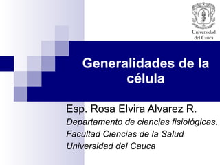 Generalidades de la célula Esp. Rosa Elvira Alvarez R. Departamento de ciencias fisiológicas. Facultad Ciencias de la Salud Universidad del Cauca 