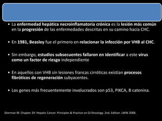 • La enfermedad hepática necroinflamatoria crónica es la lesión más común
en la progresión de las enfermedades descritas en su camino hacia CHC.
• En 1981, Beasley fue el primero en relacionar la infección por VHB al CHC.
• Sin embargo, estudios subsecuentes fallaron en identificar a este virus
como un factor de riesgo independiente
• En aquellos con VHB sin lesiones francas cirróticas existían procesos
fibróticos de regeneración subyacentes.
• Los genes más frecuentemente involucrados son p53, PIKCA, B catenina.
Sherman M. Chapter 29: Hepatic Cancer. Principles & Practice on GI Oncology. 2nd. Edition. LWW 2008.
 