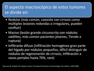 El aspecto macroscópico de estos tumores
se divide en:
• Nodular (más común, coexiste con cirrosis como
múltiples lesiones redondas o irregulares, pueden
confluir)
• Masivo (lesión grande circunscrita con nódulos
satélites, más común pacientes jóvenes, Tiende a
ruptura)
• Infiltrante difuso (infiltración homogénea gran parte
del hígado por nódulos pequeños, difícil distinguir de
nódulos de regeneración de cirrosis, infiltración a
vasos portales hasta 70%, raro)
Sherman M. Chapter 29: Hepatic Cancer. Principles & Practice on GI Oncology. 2nd. Edition. LWW 2008.
 