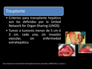 Trasplante
• Criterios para transplante hepático
son los definidos por la United
Network for Organ-Sharing (UNOS)
• Tumor o tumores menor de 5 cm ó
3 cm. cada uno, sin invasión
vascular, sin enfermedad
extrahepática
Guía mexicana de tratamiento del hepatocarcinoma avanzado. GAMO 2012; 11 Supl. 2.
 