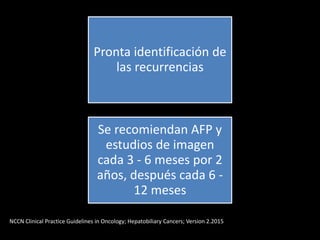Pronta identificación de
las recurrencias
Se recomiendan AFP y
estudios de imagen
cada 3 - 6 meses por 2
años, después cada 6 -
12 meses
NCCN Clinical Practice Guidelines in Oncology; Hepatobiliary Cancers; Version 2.2015
 