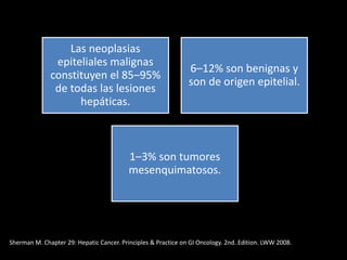 Las neoplasias
epiteliales malignas
constituyen el 85–95%
de todas las lesiones
hepáticas.
6–12% son benignas y
son de origen epitelial.
1–3% son tumores
mesenquimatosos.
Sherman M. Chapter 29: Hepatic Cancer. Principles & Practice on GI Oncology. 2nd. Edition. LWW 2008.
 