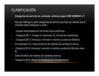 • Categorías de servicio en corriente continua según UNE-EN60947.4.1
Hay que distinguir cuatro categorías de servicio que fijan los valores que el
contactor debe establecer o cortar.
- Cargas alimentadas por Corriente Continua/Directa.
• - Categoría DC-1: Cargas no inductivas. Ej. Hornos de resistencias.
• - Categoría DC-3: Arranque, inversión o marcha a pulsos de Motores
• shunt/paralelo. Ej. Corte dinámico de motores de corriente continua.
• Categoría DC-5: Arranque, inversión o marcha a pulsos de Motores serie.
Ej.
• Corte dinámico de motores de corriente continua.
• Categoría DC-6: Mando de lámparas de incandescencia.
CLASIFICACIÓN
• Categorías de servicio en corriente continua según UNE-EN60947.4.1
Hay que distinguir cuatro categorías de servicio que fijan los valores que el
contactor debe establecer o cortar.
- Cargas alimentadas por Corriente Continua/Directa.
• - Categoría DC-1: Cargas no inductivas. Ej. Hornos de resistencias.
• - Categoría DC-3: Arranque, inversión o marcha a pulsos de Motores
• shunt/paralelo. Ej. Corte dinámico de motores de corriente continua.
• Categoría DC-5: Arranque, inversión o marcha a pulsos de Motores serie.
Ej.
• Corte dinámico de motores de corriente continua.
• Categoría DC-6: Mando de lámparas de incandescencia.
 