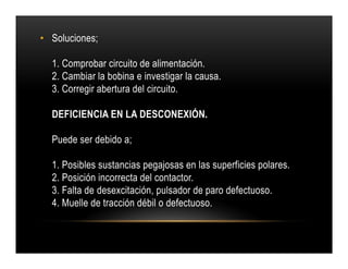 • Soluciones;
1. Comprobar circuito de alimentación.
2. Cambiar la bobina e investigar la causa.
3. Corregir abertura del circuito.
DEFICIENCIA EN LA DESCONEXIÓN.
Puede ser debido a;
1. Posibles sustancias pegajosas en las superficies polares.
2. Posición incorrecta del contactor.
3. Falta de desexcitación, pulsador de paro defectuoso.
4. Muelle de tracción débil o defectuoso.
• Soluciones;
1. Comprobar circuito de alimentación.
2. Cambiar la bobina e investigar la causa.
3. Corregir abertura del circuito.
DEFICIENCIA EN LA DESCONEXIÓN.
Puede ser debido a;
1. Posibles sustancias pegajosas en las superficies polares.
2. Posición incorrecta del contactor.
3. Falta de desexcitación, pulsador de paro defectuoso.
4. Muelle de tracción débil o defectuoso.
 