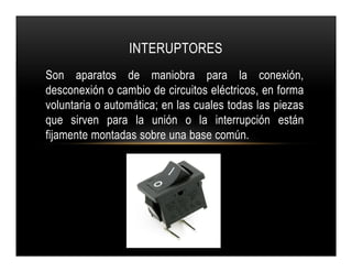 Son aparatos de maniobra para la conexión,
desconexión o cambio de circuitos eléctricos, en forma
voluntaria o automática; en las cuales todas las piezas
que sirven para la unión o la interrupción están
fijamente montadas sobre una base común.
INTERUPTORES
Son aparatos de maniobra para la conexión,
desconexión o cambio de circuitos eléctricos, en forma
voluntaria o automática; en las cuales todas las piezas
que sirven para la unión o la interrupción están
fijamente montadas sobre una base común.
 