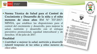  Norma Técnica de Salud para el Control de
Crecimiento y Desarrollo de la niña y el niño
menores de cinco años RM N° 537-2017-
MINSA, que establece las disposiciones para el
control del crecimiento y desarrollo, para mejorar la
salud, nutrición y desarrollo con el enfoque
preventivo promocional, equidad intercultural y de
derechos. 10 de julio de 2017.
Finalidad
 Contribuir a mejorar la salud, nutrición y desarrollo
infantil temprano de las niñas y niños menores de
cinco años.
 