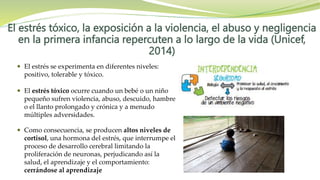 El estrés tóxico, la exposición a la violencia, el abuso y negligencia
en la primera infancia repercuten a lo largo de la vida (Unicef,
2014)
 El estrés se experimenta en diferentes niveles:
positivo, tolerable y tóxico.
 El estrés tóxico ocurre cuando un bebé o un niño
pequeño sufren violencia, abuso, descuido, hambre
o el llanto prolongado y crónica y a menudo
múltiples adversidades.
 Como consecuencia, se producen altos niveles de
cortisol, una hormona del estrés, que interrumpe el
proceso de desarrollo cerebral limitando la
proliferación de neuronas, perjudicando así la
salud, el aprendizaje y el comportamiento:
cerrándose al aprendizaje
 